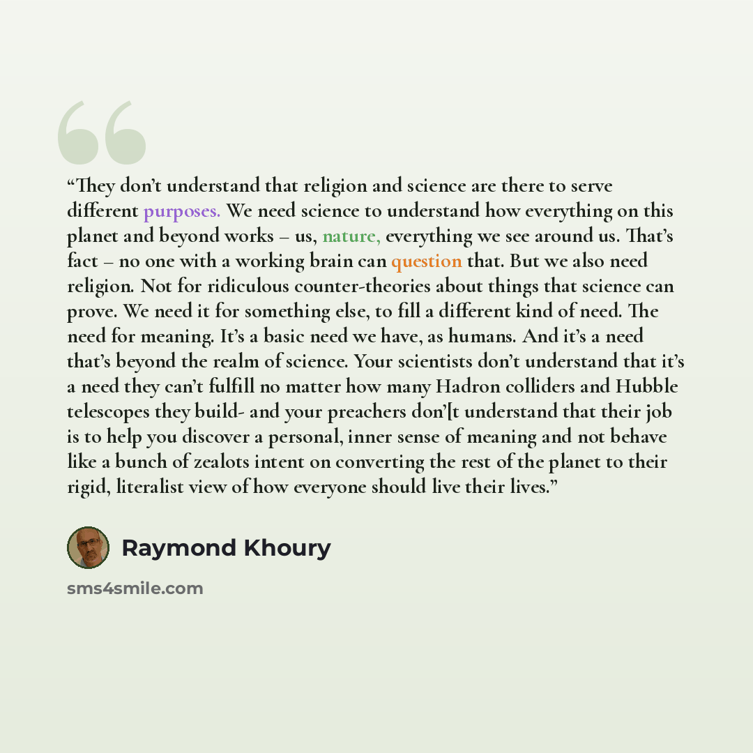 “They don’t understand that religion and science are there to serve different purposes. We need science to understand how everything on this planet and beyond works – us, nature, everything we see around us. That’s fact – no one with a working brain can question that. But we also need religion. Not…” quote by Raymond Khoury