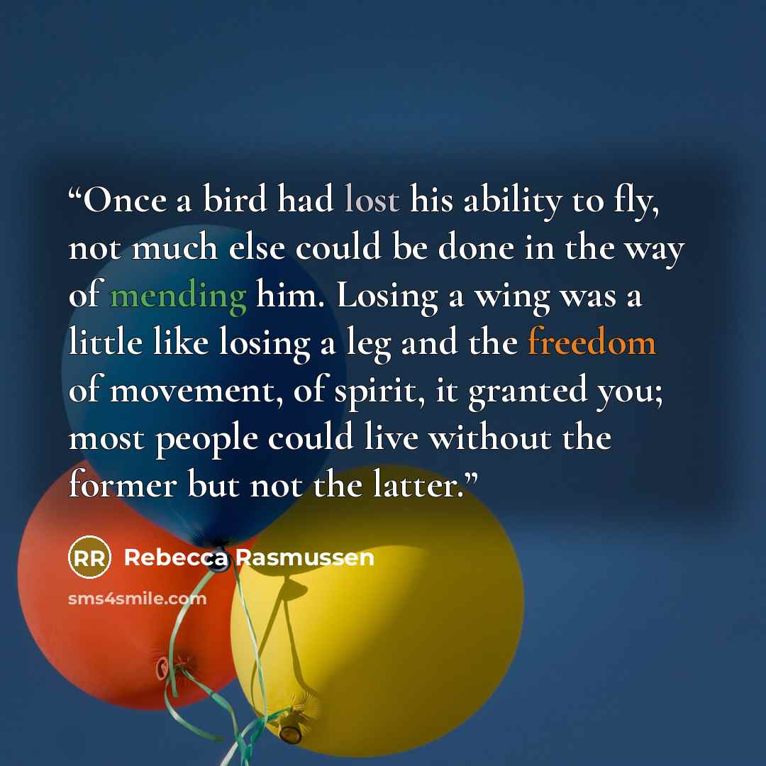 “Once a bird had lost his ability to fly, not much else could be done in the way of mending him. Losing a wing was a little like losing a leg and the freedom of movement, of spirit, it granted you; most people could live without the former but not the latter.” quote by Rebecca Rasmussen