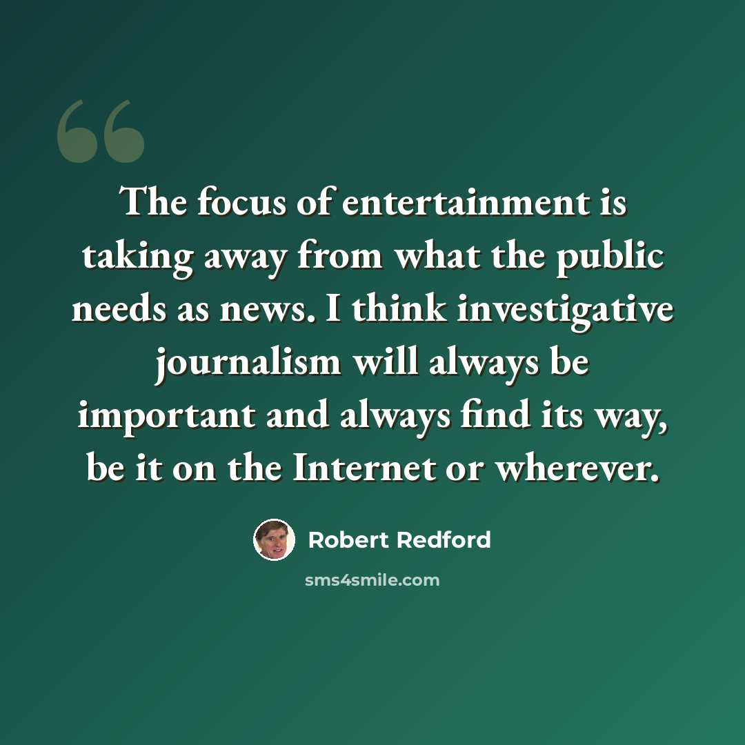 “The focus of entertainment is taking away from what the public needs as news. I think investigative journalism will always be important and always find its way, be it on the Internet or wherever.” quote by Robert Redford