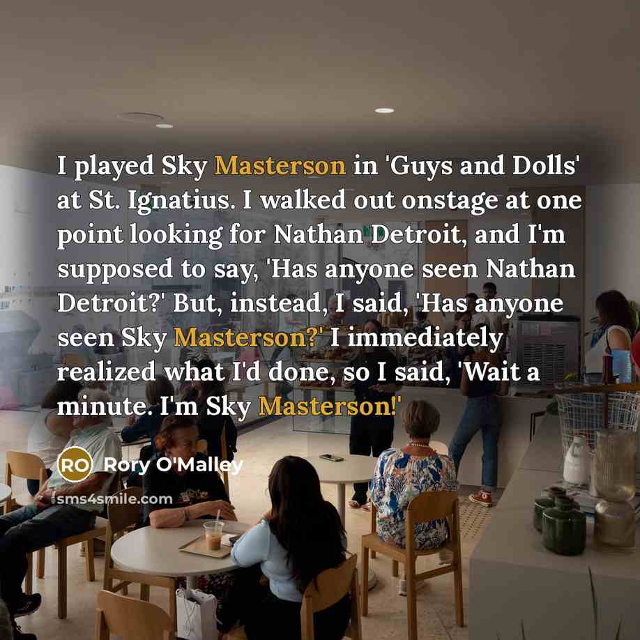 “I played Sky Masterson in 'Guys and Dolls' at St. Ignatius. I walked out onstage at one point looking for Nathan Detroit, and I'm supposed to say, 'Has anyone seen Nathan Detroit?' But, instead, I said, 'Has anyone seen Sky Masterson?' I immediately realized what I'd done, so I said, 'Wait a…” quote by Rory O'Malley