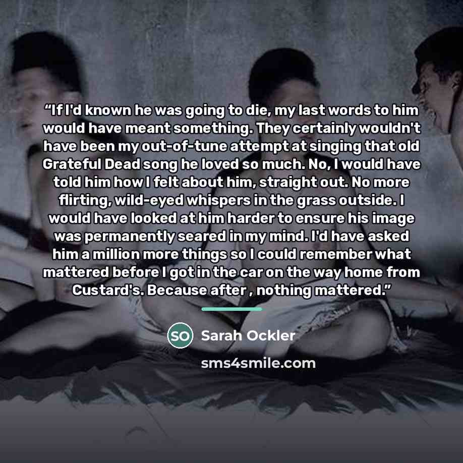 “If I'd known he was going to die, my last words to him would have meant something. They certainly wouldn't have been my out-of-tune attempt at singing that old Grateful Dead song he loved so much. No, I would have told him how I felt about him, straight out. No more flirting, wild-eyed whispers in…” quote by Sarah Ockler