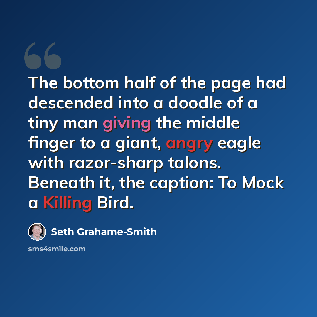 “The bottom half of the page had descended into a doodle of a tiny man giving the middle finger to a giant, angry eagle with razor-sharp talons. Beneath it, the caption: To Mock a Killing Bird.” quote by Seth Grahame-Smith