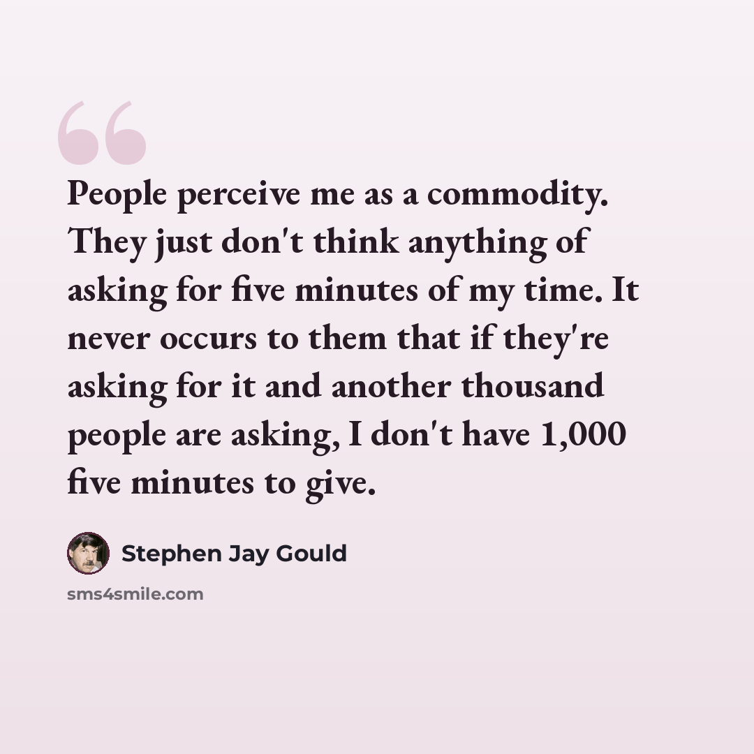 “People perceive me as a commodity. They just don't think anything of asking for five minutes of my time. It never occurs to them that if they're asking for it and another thousand people are asking, I don't have 1,000 five minutes to give.” quote by Stephen Jay Gould