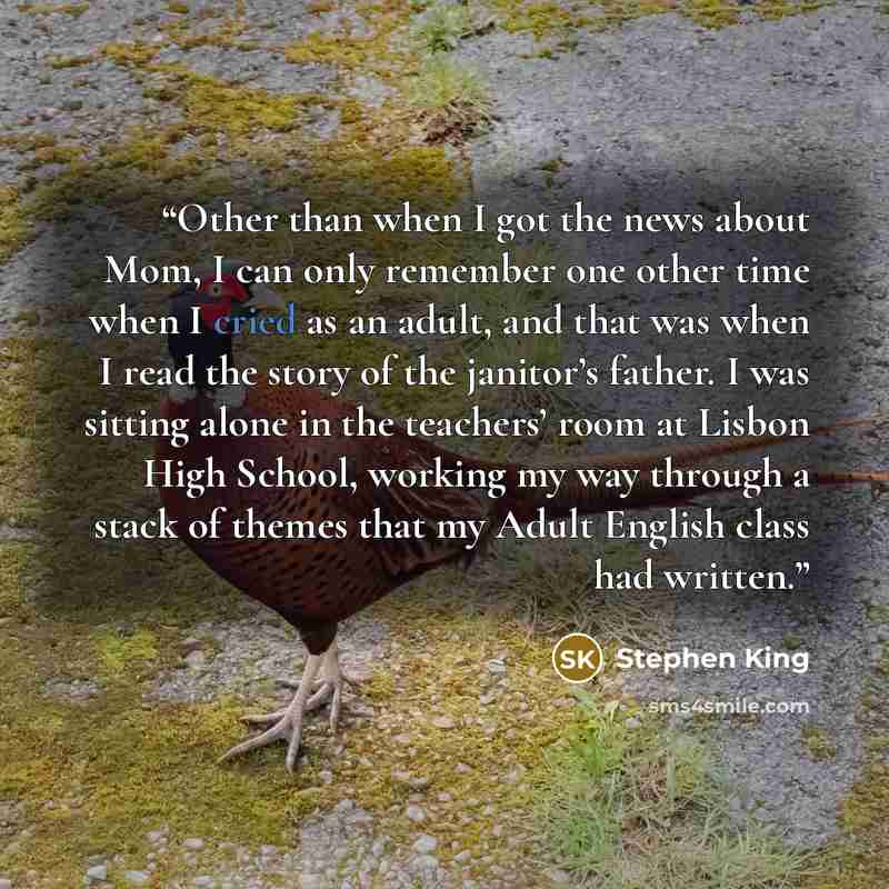 “Other than when I got the news about Mom, I can only remember one other time when I cried as an adult, and that was when I read the story of the janitor’s father. I was sitting alone in the teachers’ room at Lisbon High School, working my way through a stack of themes that my Adult English class…” quote by Stephen King