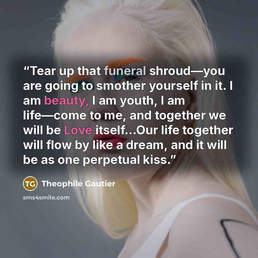 “Tear up that funeral shroud—you are going to smother yourself in it. I am beauty, I am youth, I am life—come to me, and together we will be Love itself…Our life together will flow by like a dream, and it will be as one perpetual kiss.” quote by Théophile Gautier