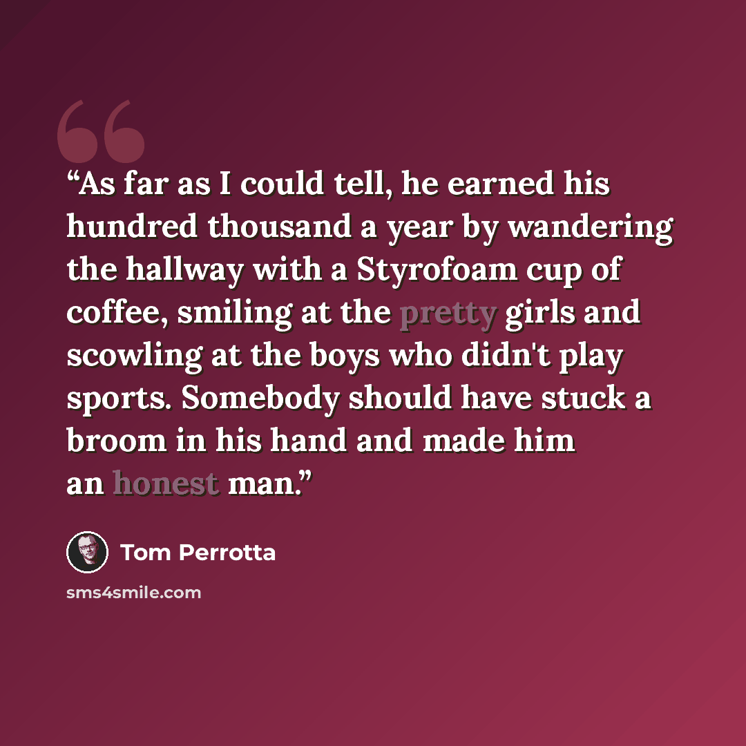 “As far as I could tell, he earned his hundred thousand a year by wandering the hallway with a Styrofoam cup of coffee, smiling at the pretty girls and scowling at the boys who didn't play sports. Somebody should have stuck a broom in his hand and made him an honest man.” quote by Tom Perrotta