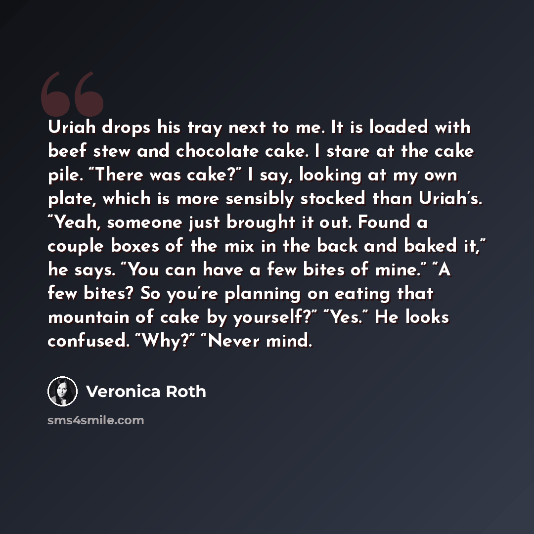 “Uriah drops his tray next to me. It is loaded with beef stew and chocolate cake. I stare at the cake pile. “There was cake?” I say, looking at my own plate, which is more sensibly stocked than Uriah’s. “Yeah, someone just brought it out. Found a couple boxes of the mix in the back and baked it,”…” quote by Veronica Roth