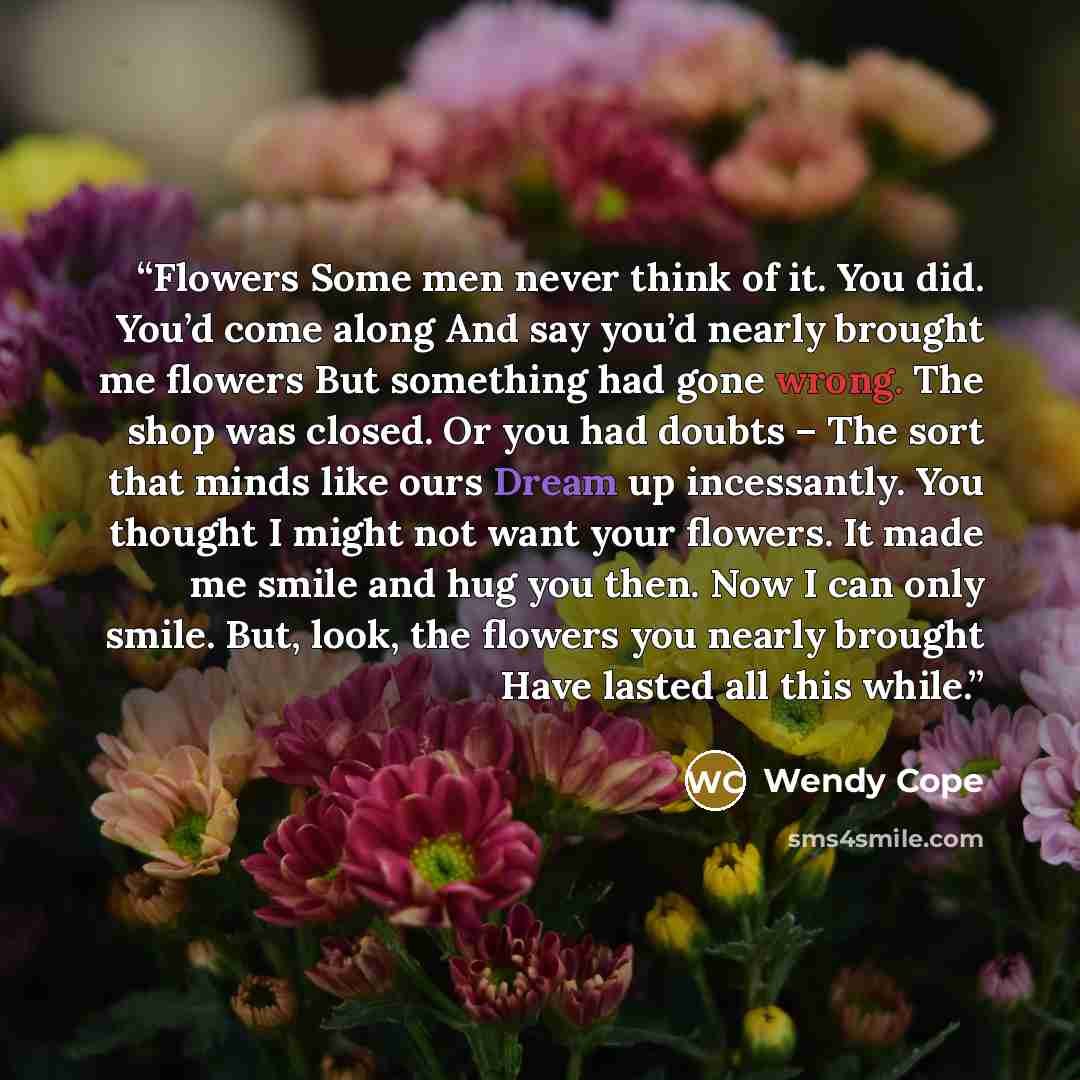 “Flowers Some men never think of it. You did. You’d come along And say you’d nearly brought me flowers But something had gone wrong. The shop was closed. Or you had doubts – The sort that minds like ours Dream up incessantly. You thought I might not want your flowers. It made me smile and hug you…” quote by Wendy Cope