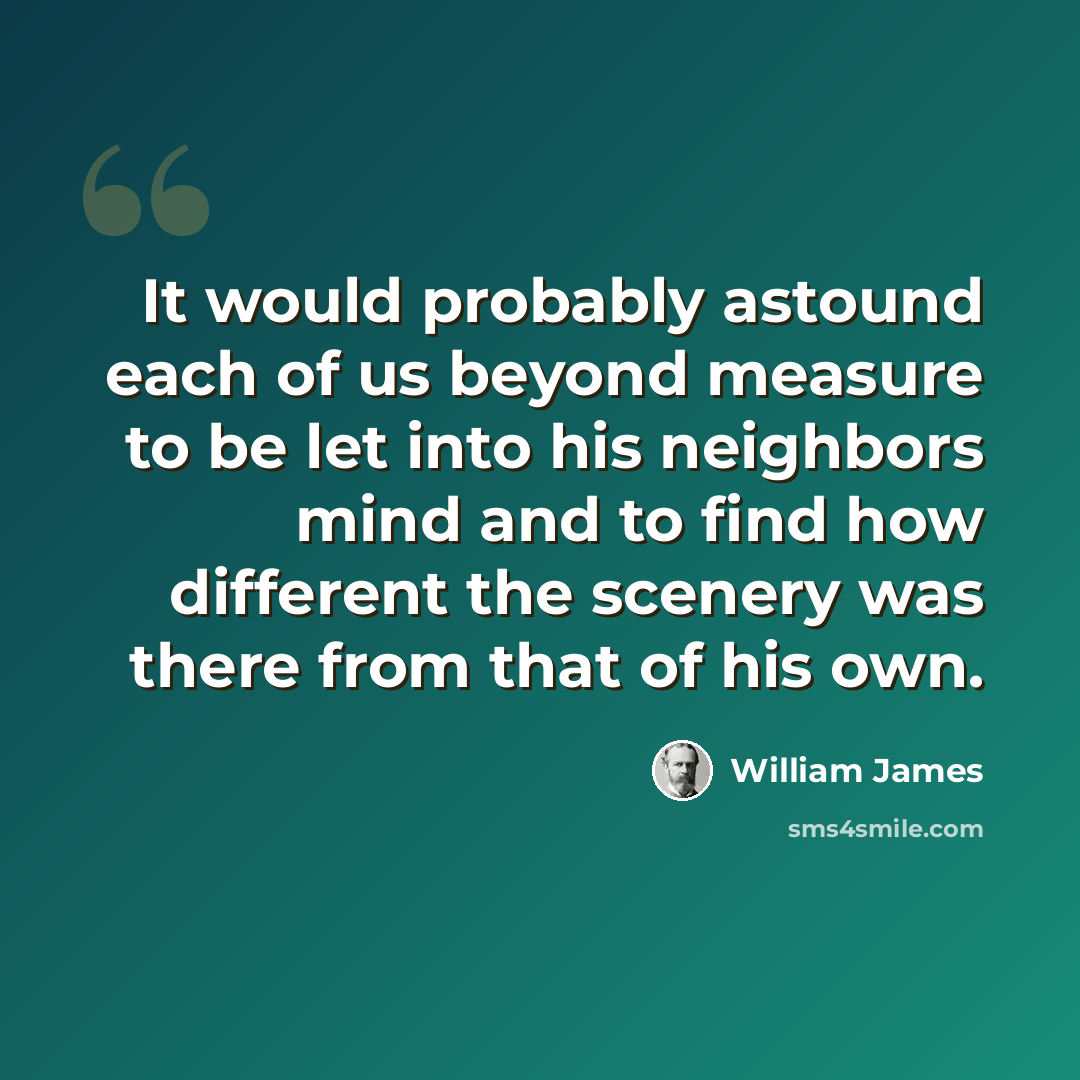 “It would probably astound each of us beyond measure to be let into his neighbors mind and to find how different the scenery was there from that of his own.” quote by William James
