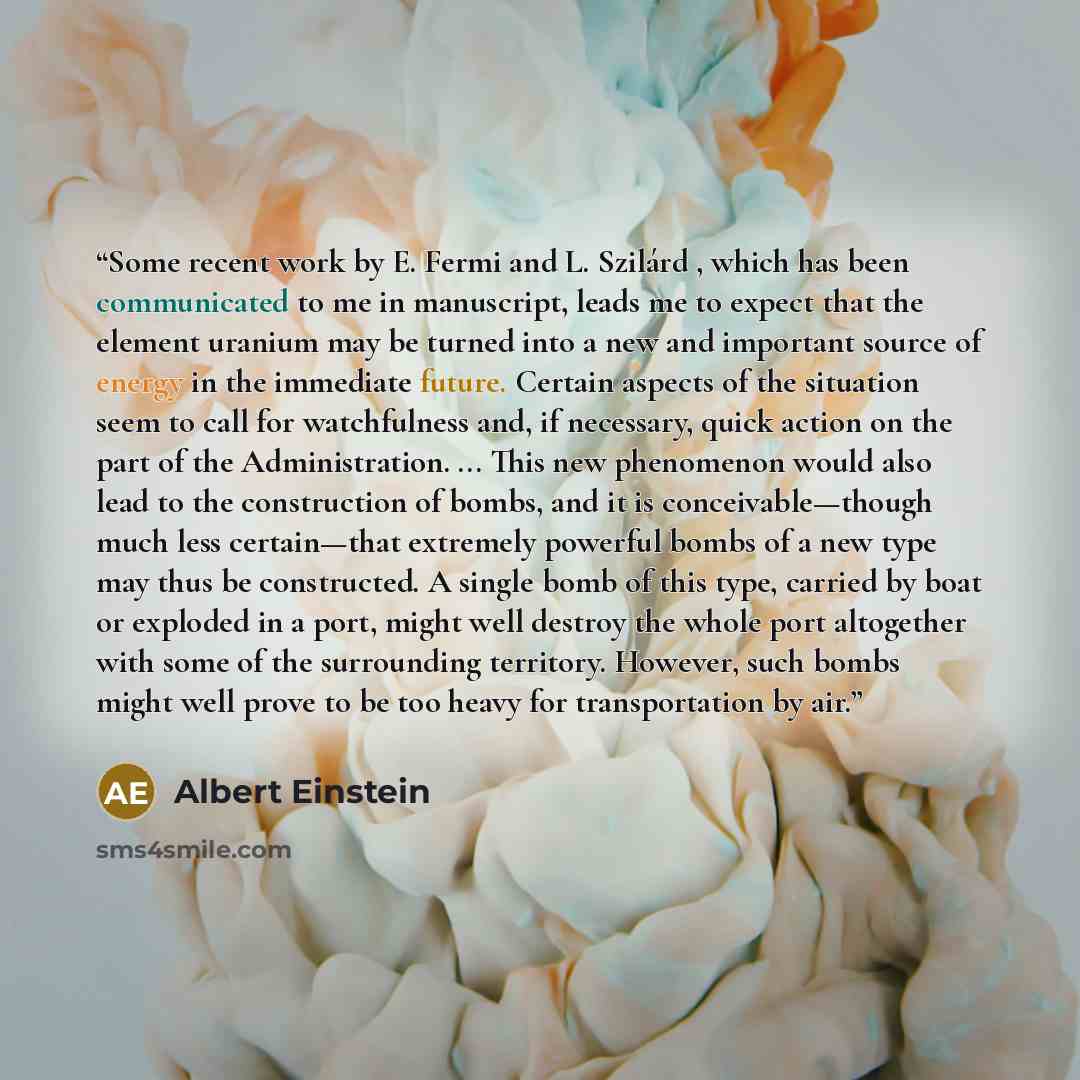“Some recent work by E. Fermi and L. Szilárd , which has been communicated to me in manuscript, leads me to expect that the element uranium may be turned into a new and important source of energy in the immediate future. Certain aspects of the situation seem to call for watchfulness and, if…” quote by Albert Einstein