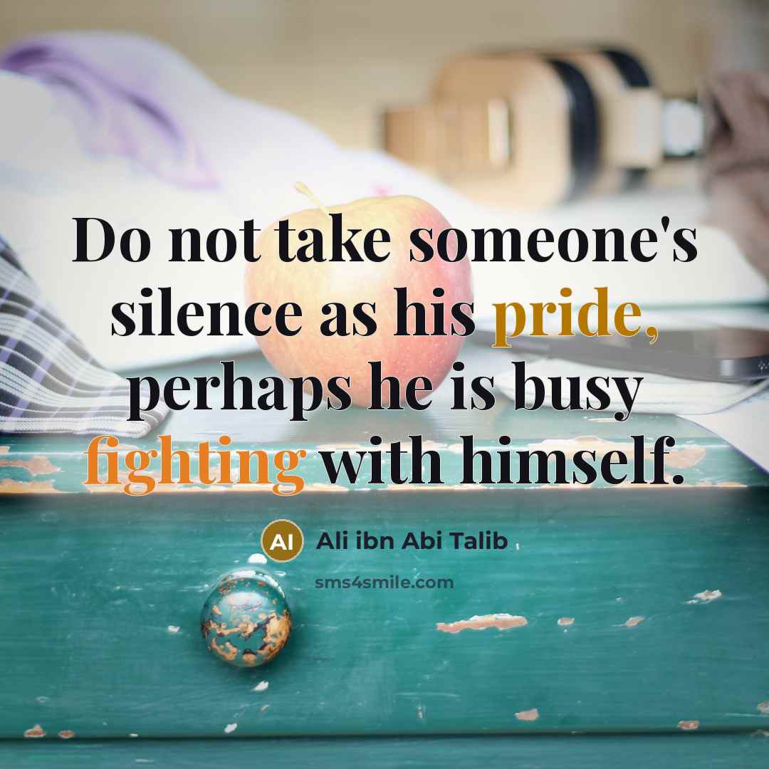 “Do not take someone's silence as his pride, perhaps he is busy fighting with himself.” quote by Ali Ibn Abi Talib