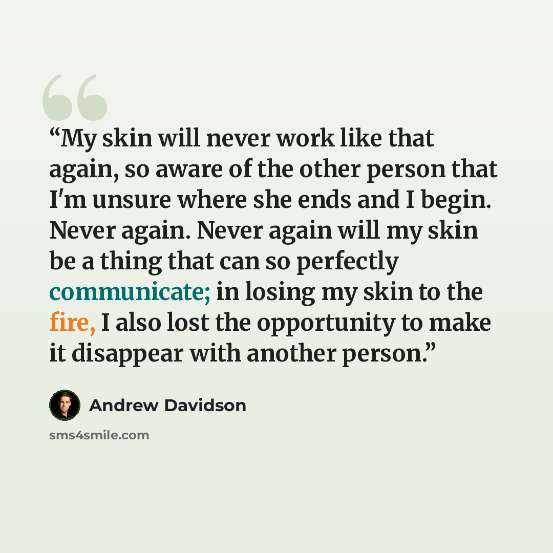 “My skin will never work like that again, so aware of the other person that I'm unsure where she ends and I begin. Never again. Never again will my skin be a thing that can so perfectly communicate; in losing my skin to the fire, I also lost the opportunity to make it disappear with another person.” quote by Andrew Davidson