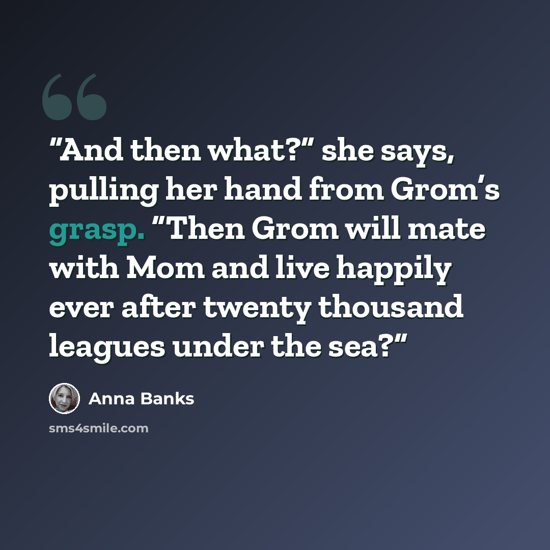 “And then what?” she says, pulling her hand from Grom’s grasp. “Then Grom will mate with Mom and live happily ever after twenty thousand leagues under the sea?” quote by Anna Banks