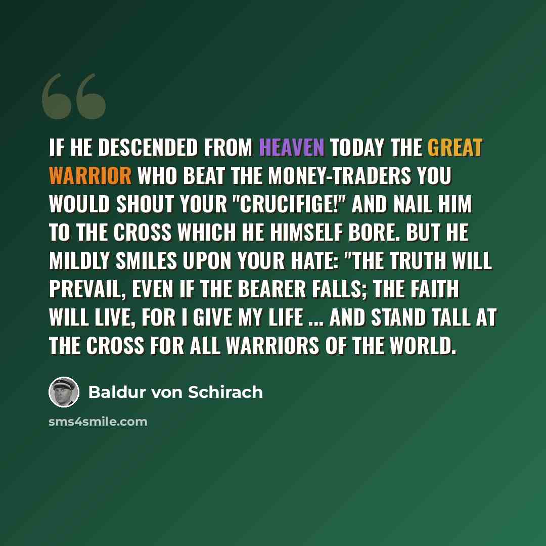 “If he descended from heaven today the great warrior who beat the money-traders you would shout your "crucifige!" and nail him to the cross which he himself bore. But he mildly smiles upon your hate: "The truth will prevail, even if the bearer falls; the faith will live, for I give my life ... and…” quote by Baldur von Schirach