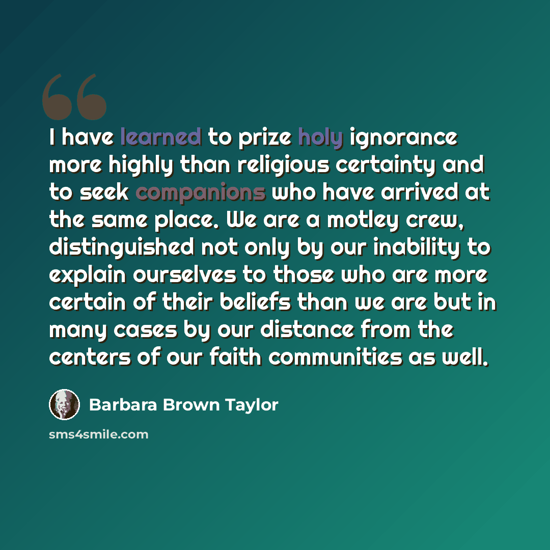“I have learned to prize holy ignorance more highly than religious certainty and to seek companions who have arrived at the same place. We are a motley crew, distinguished not only by our inability to explain ourselves to those who are more certain of their beliefs than we are but in many cases by…” quote by Barbara Brown Taylor