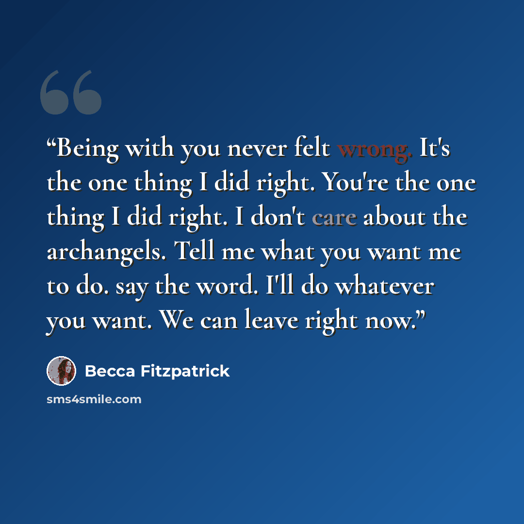 “Being with you never felt wrong. It's the one thing I did right. You're the one thing I did right. I don't care about the archangels. Tell me what you want me to do. say the word. I'll do whatever you want. We can leave right now.” quote by Becca Fitzpatrick