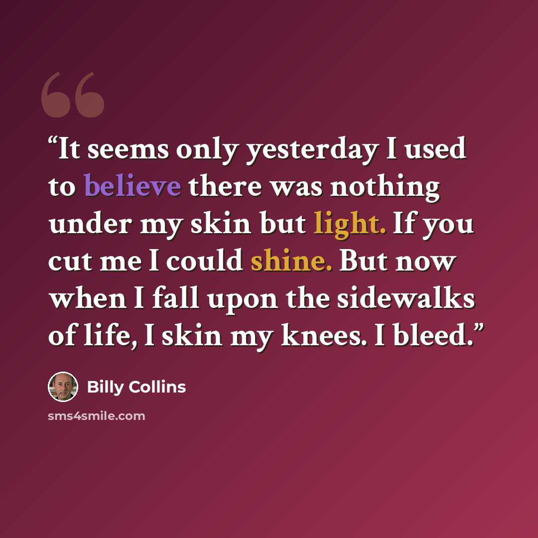 “It seems only yesterday I used to believe there was nothing under my skin but light. If you cut me I could shine. But now when I fall upon the sidewalks of life, I skin my knees. I bleed.” quote by Billy Collins