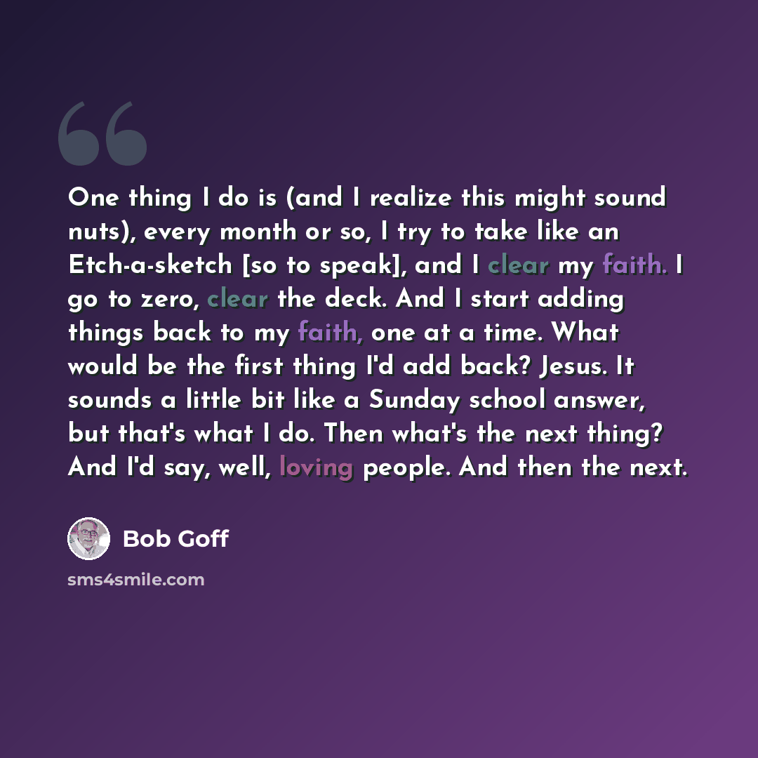 “One thing I do is (and I realize this might sound nuts), every month or so, I try to take like an Etch-a-sketch [so to speak], and I clear my faith. I go to zero, clear the deck. And I start adding things back to my faith, one at a time. What would be the first thing I'd add back? Jesus. It sounds…” quote by Bob Goff