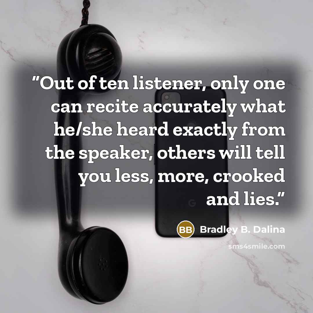“Out of ten listener, only one can recite accurately what he/she heard exactly from the speaker, others will tell you less, more, crooked and lies.” quote by Bradley B. Dalina