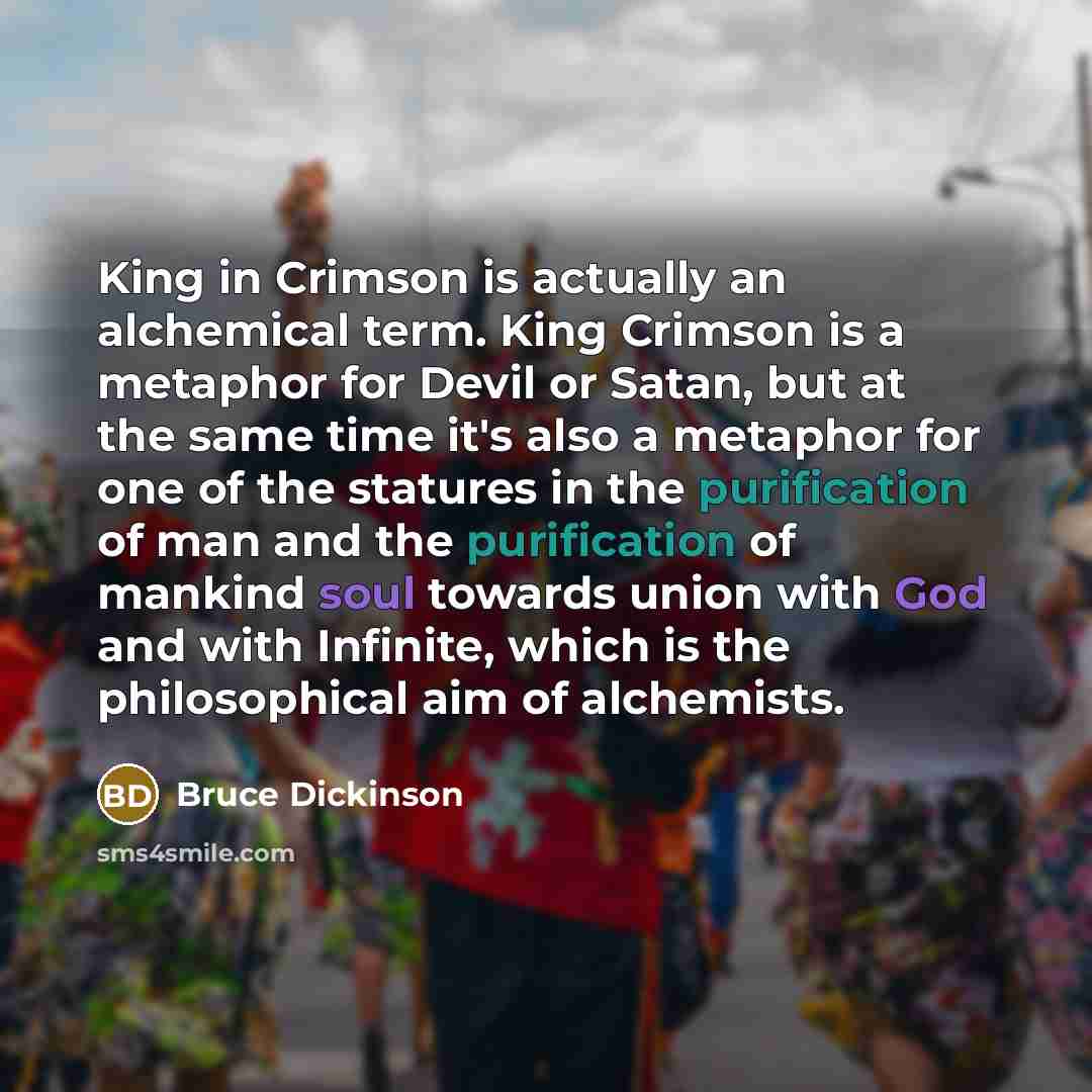 “King in Crimson is actually an alchemical term. King Crimson is a metaphor for Devil or Satan, but at the same time it's also a metaphor for one of the statures in the purification of man and the purification of mankind soul towards union with God and with Infinite, which is the philosophical aim…” quote by Bruce Dickinson