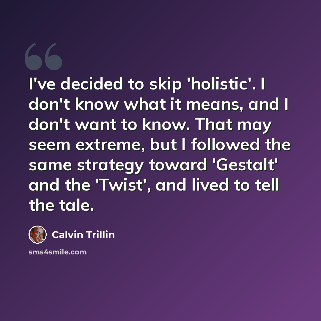 “I've decided to skip 'holistic'. I don't know what it means, and I don't want to know. That may seem extreme, but I followed the same strategy toward 'Gestalt' and the 'Twist', and lived to tell the tale.” quote by Calvin Trillin