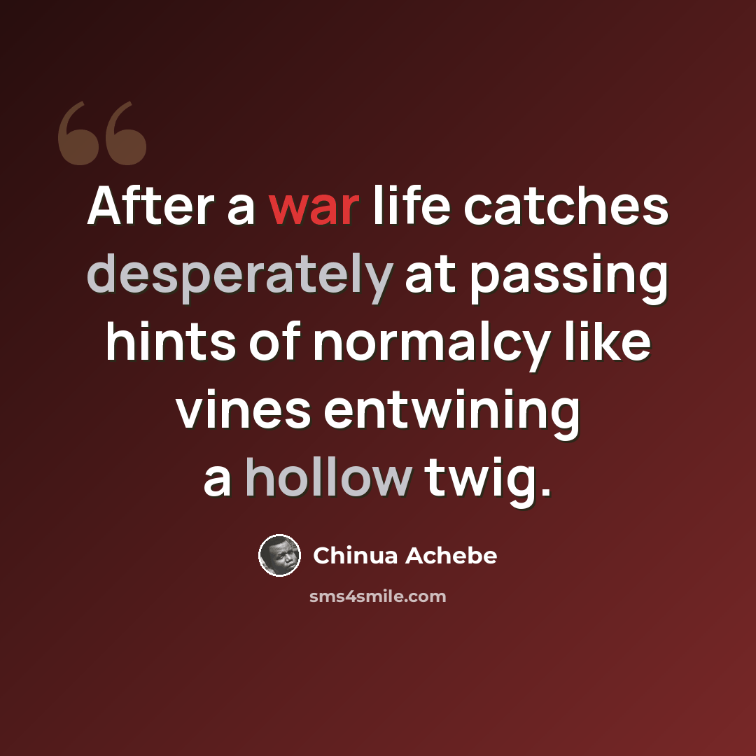 “After a war life catches desperately at passing hints of normalcy like vines entwining a hollow twig.” quote by Chinua Achebe