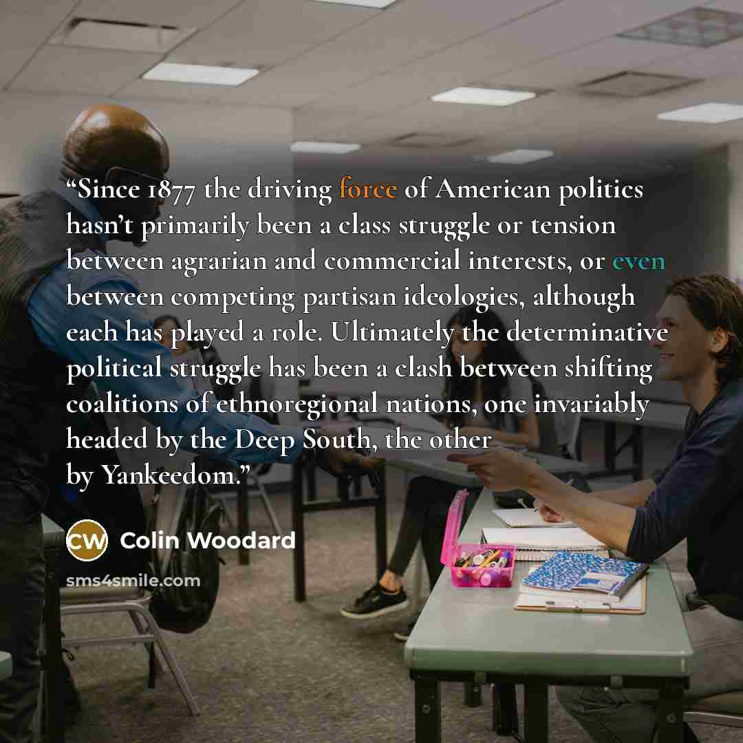 “Since 1877 the driving force of American politics hasn’t primarily been a class struggle or tension between agrarian and commercial interests, or even between competing partisan ideologies, although each has played a role. Ultimately the determinative political struggle has been a clash between…” quote by Colin Woodard
