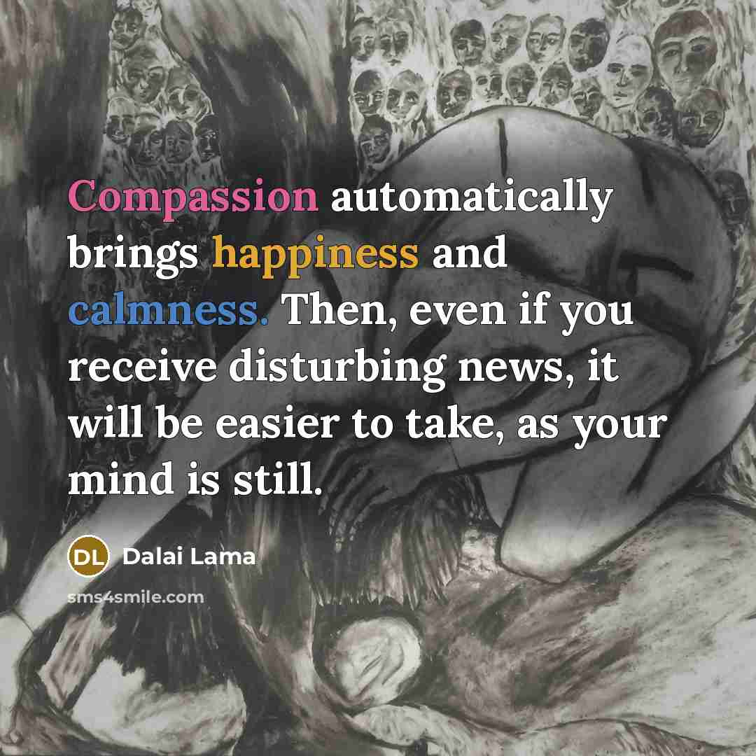 “Compassion automatically brings happiness and calmness. Then, even if you receive disturbing news, it will be easier to take, as your mind is still.” quote by Dalai Lama