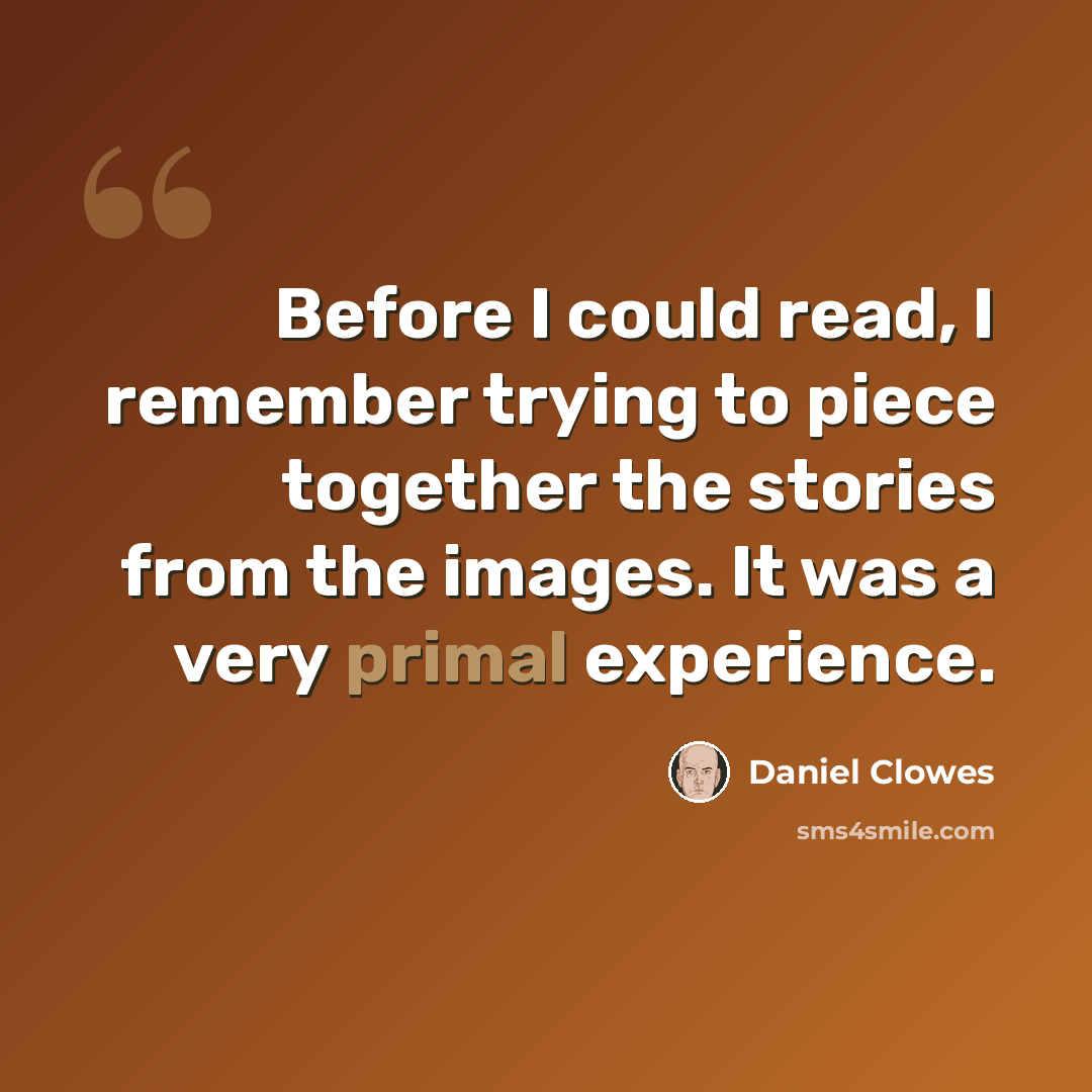 “Before I could read, I remember trying to piece together the stories from the images. It was a very primal experience.” quote by Daniel Clowes