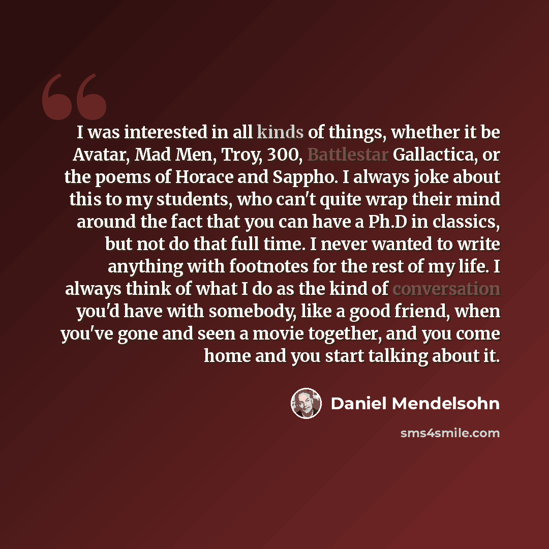 “I was interested in all kinds of things, whether it be Avatar, Mad Men, Troy, 300, Battlestar Gallactica, or the poems of Horace and Sappho. I always joke about this to my students, who can't quite wrap their mind around the fact that you can have a Ph.D in classics, but not do that full time. I…” quote by Daniel Mendelsohn