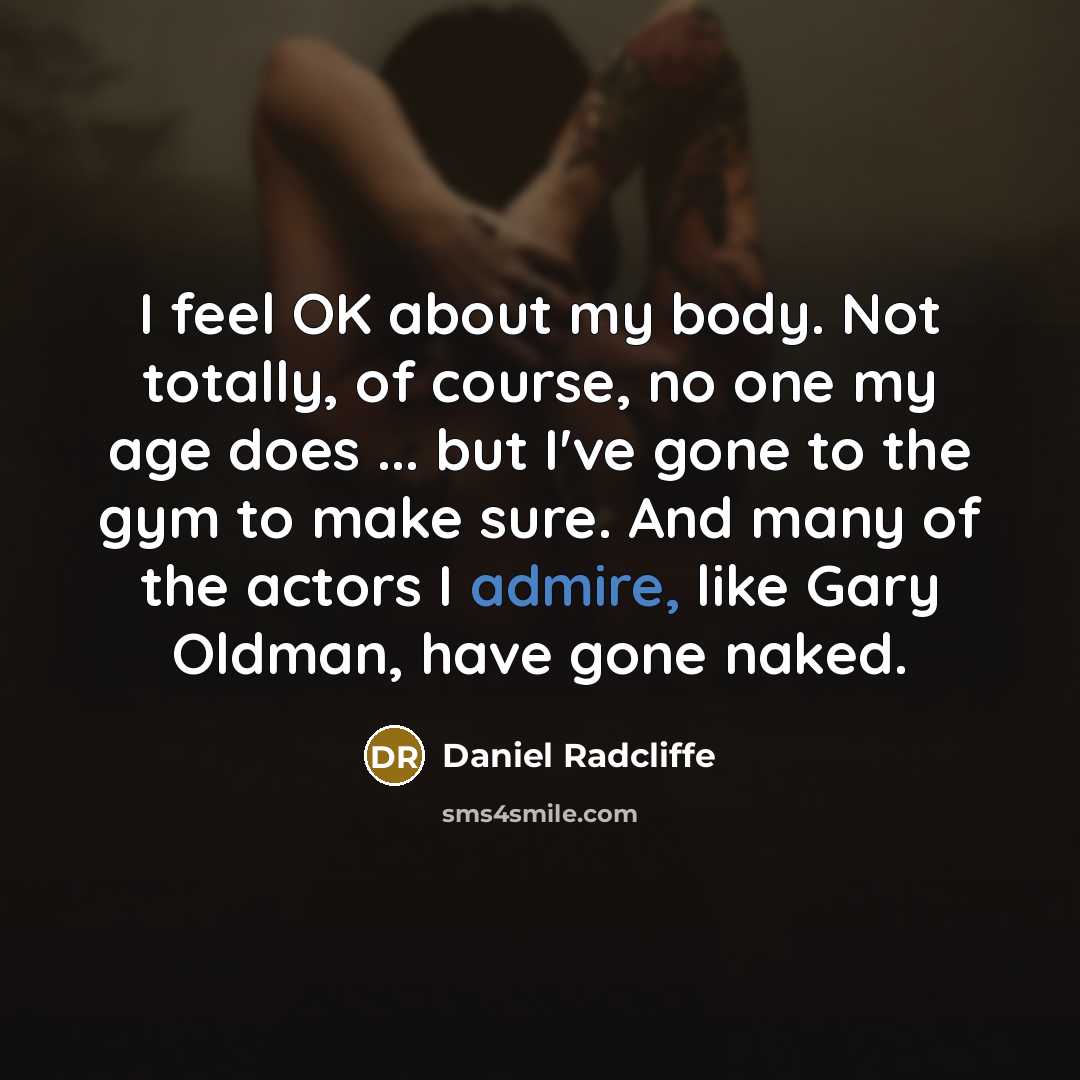 “I feel OK about my body. Not totally, of course, no one my age does ... but I've gone to the gym to make sure. And many of the actors I admire, like Gary Oldman, have gone naked.” quote by Daniel Radcliffe