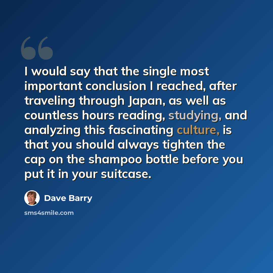 “I would say that the single most important conclusion I reached, after traveling through Japan, as well as countless hours reading, studying, and analyzing this fascinating culture, is that you should always tighten the cap on the shampoo bottle before you put it in your suitcase.” quote by Dave Barry