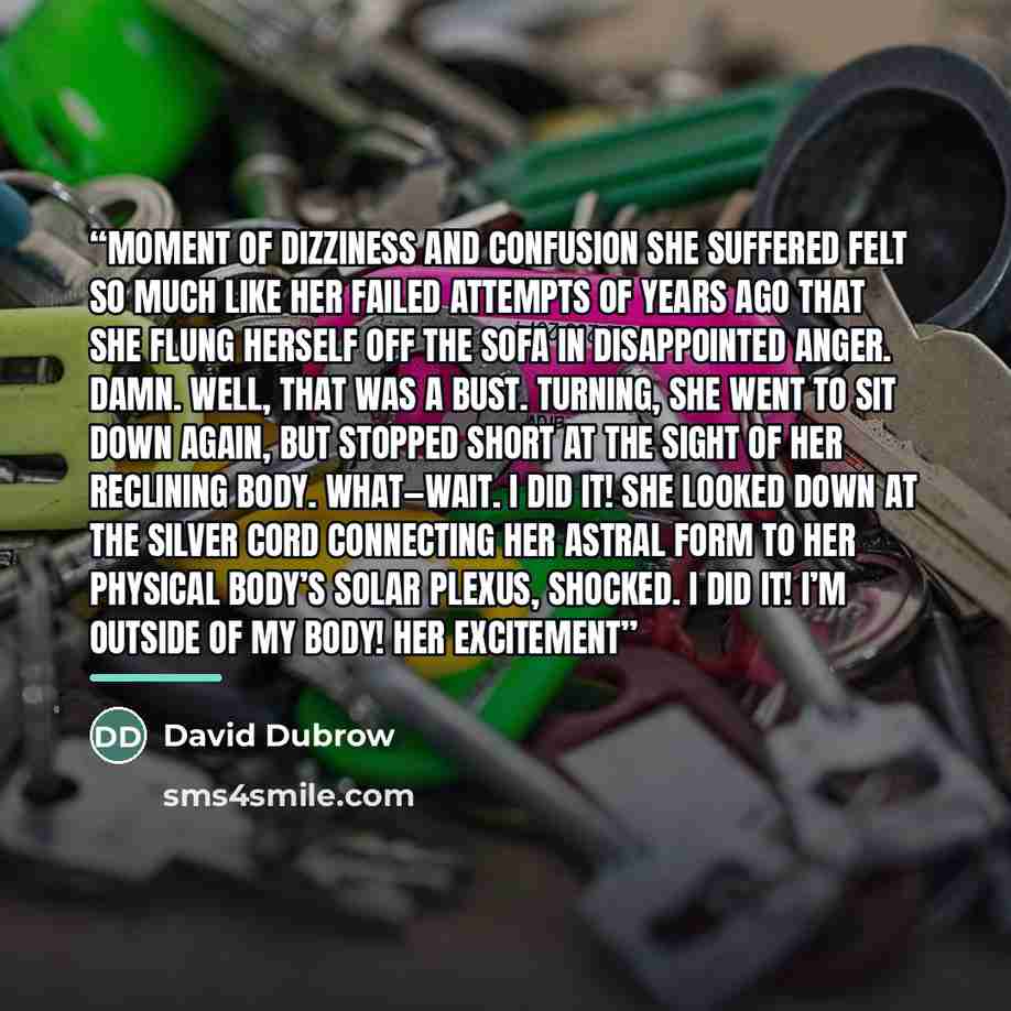 “moment of dizziness and confusion she suffered felt so much like her failed attempts of years ago that she flung herself off the sofa in disappointed anger. Damn. Well, that was a bust. Turning, she went to sit down again, but stopped short at the sight of her reclining body. What—wait. I did it!…” quote by David Dubrow