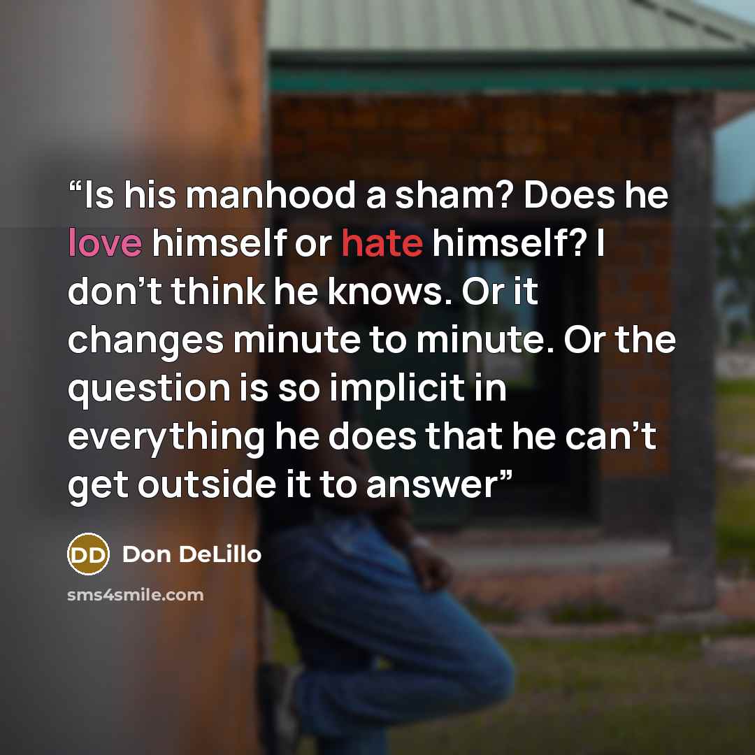 “Is his manhood a sham? Does he love himself or hate himself? I don’t think he knows. Or it changes minute to minute. Or the question is so implicit in everything he does that he can’t get outside it to answer” quote by Don DeLillo