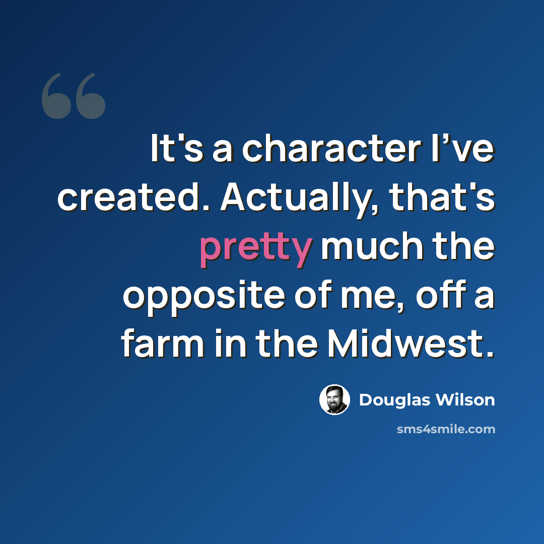 “It's a character I've created. Actually, that's pretty much the opposite of me, off a farm in the Midwest.” quote by Douglas Wilson