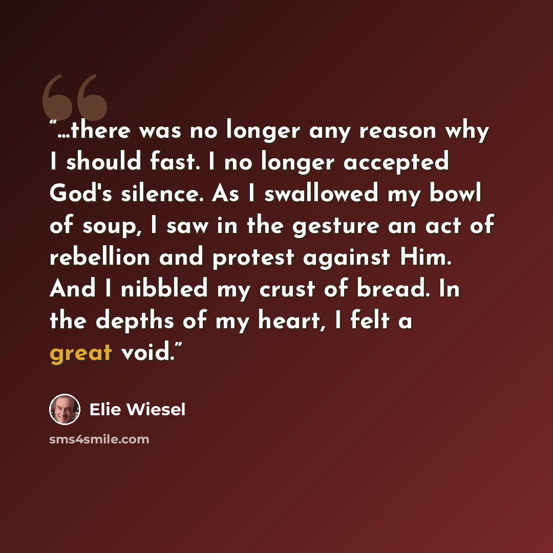 “...there was no longer any reason why I should fast. I no longer accepted God's silence. As I swallowed my bowl of soup, I saw in the gesture an act of rebellion and protest against Him. And I nibbled my crust of bread. In the depths of my heart, I felt a great void.” quote by Elie Wiesel