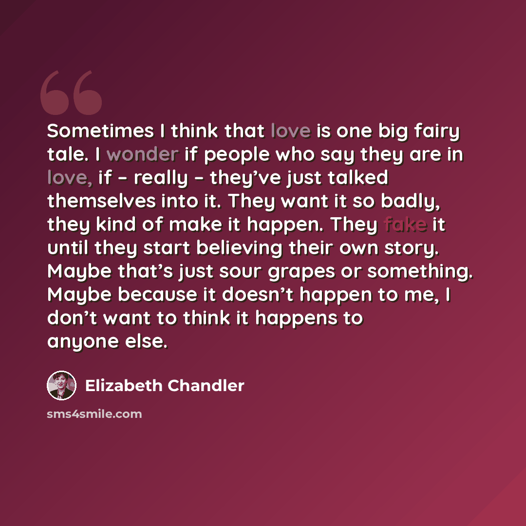 “Sometimes I think that love is one big fairy tale. I wonder if people who say they are in love, if – really – they’ve just talked themselves into it. They want it so badly, they kind of make it happen. They fake it until they start believing their own story. Maybe that’s just sour grapes or…” quote by Elizabeth Chandler
