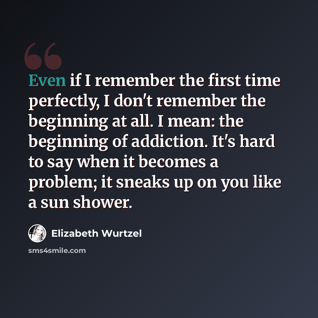 “Even if I remember the first time perfectly, I don't remember the beginning at all. I mean: the beginning of addiction. It's hard to say when it becomes a problem; it sneaks up on you like a sun shower.” quote by Elizabeth Wurtzel