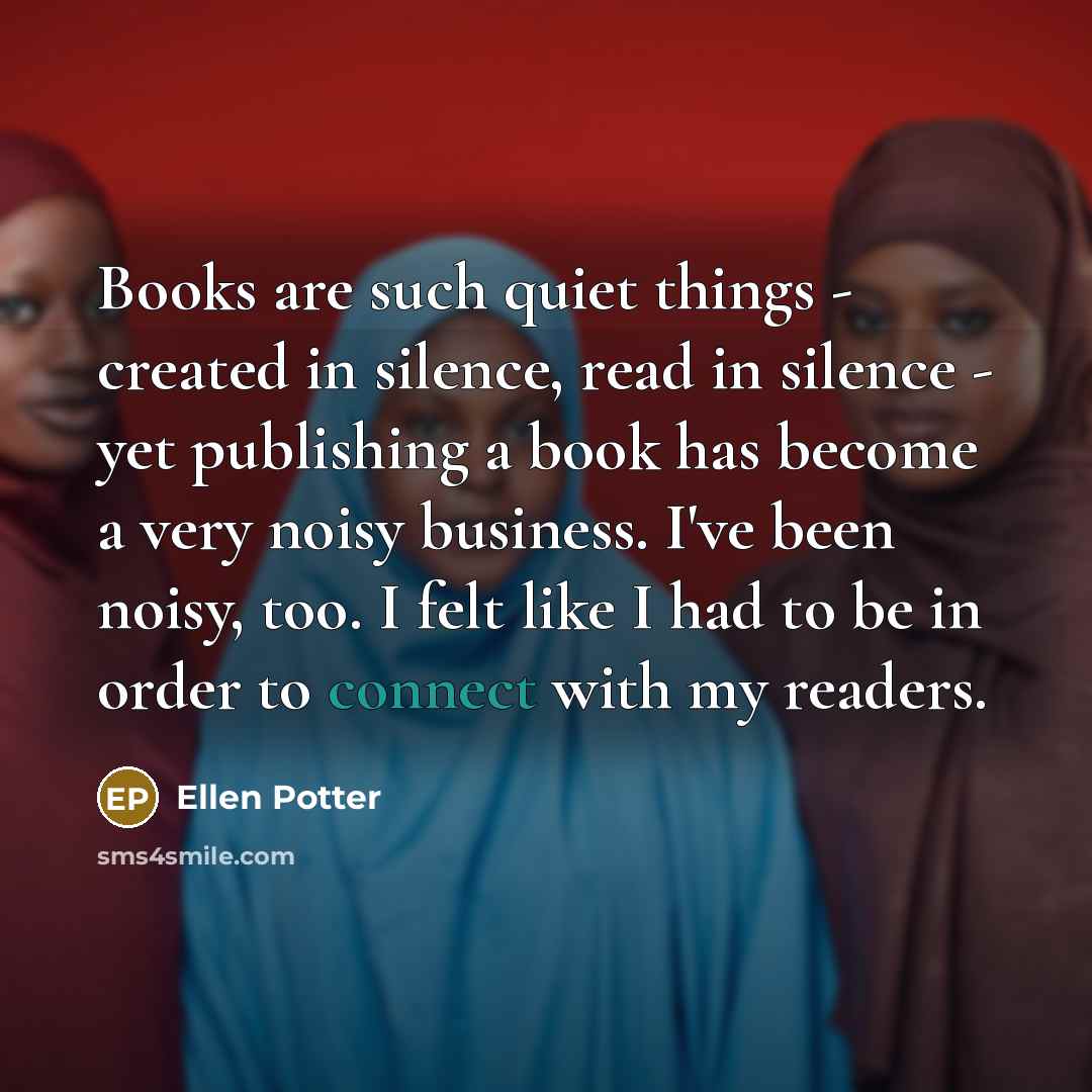 “Books are such quiet things - created in silence, read in silence - yet publishing a book has become a very noisy business. I've been noisy, too. I felt like I had to be in order to connect with my readers.” quote by Ellen Potter