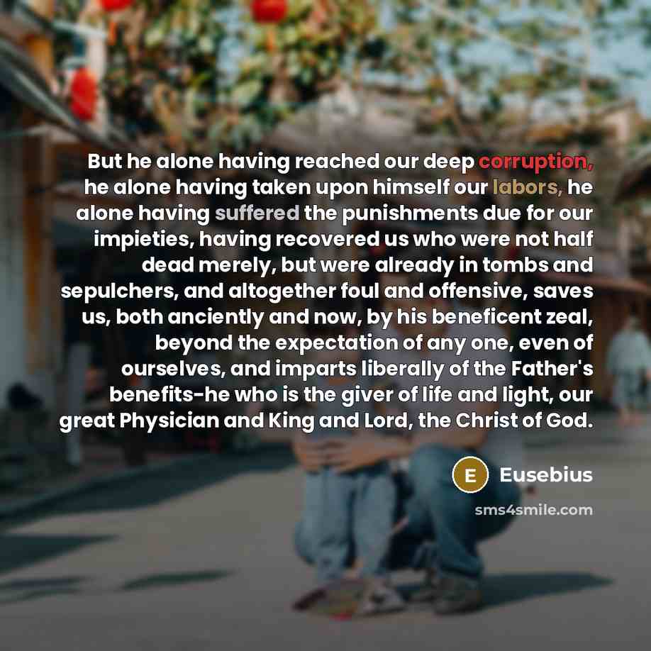 “But he alone having reached our deep corruption, he alone having taken upon himself our labors, he alone having suffered the punishments due for our impieties, having recovered us who were not half dead merely, but were already in tombs and sepulchers, and altogether foul and offensive, saves us…” quote by Eusebius