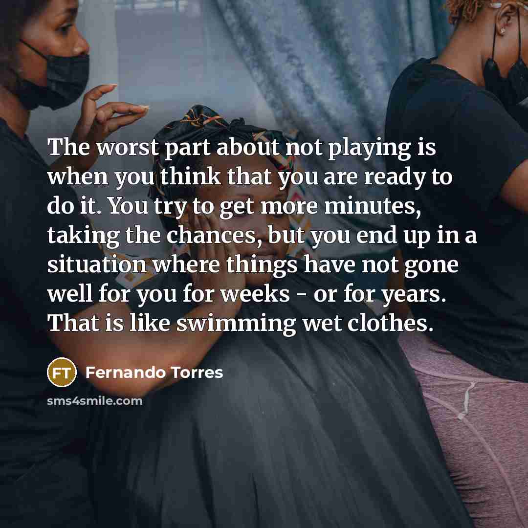 “The worst part about not playing is when you think that you are ready to do it. You try to get more minutes, taking the chances, but you end up in a situation where things have not gone well for you for weeks - or for years. That is like swimming wet clothes.” quote by Fernando Torres