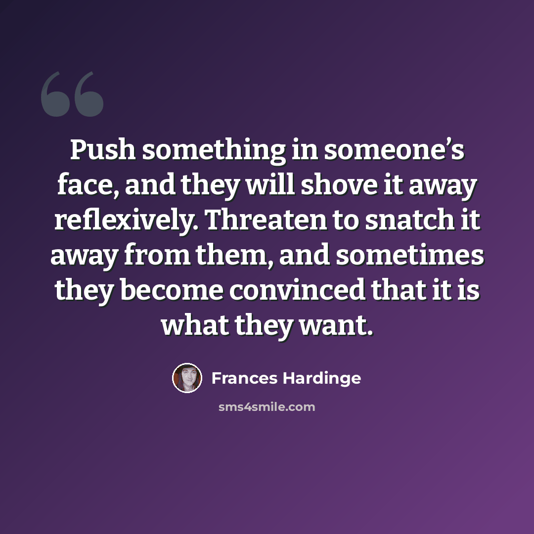 “Push something in someone’s face, and they will shove it away reflexively. Threaten to snatch it away from them, and sometimes they become convinced that it is what they want.” quote by Frances Hardinge