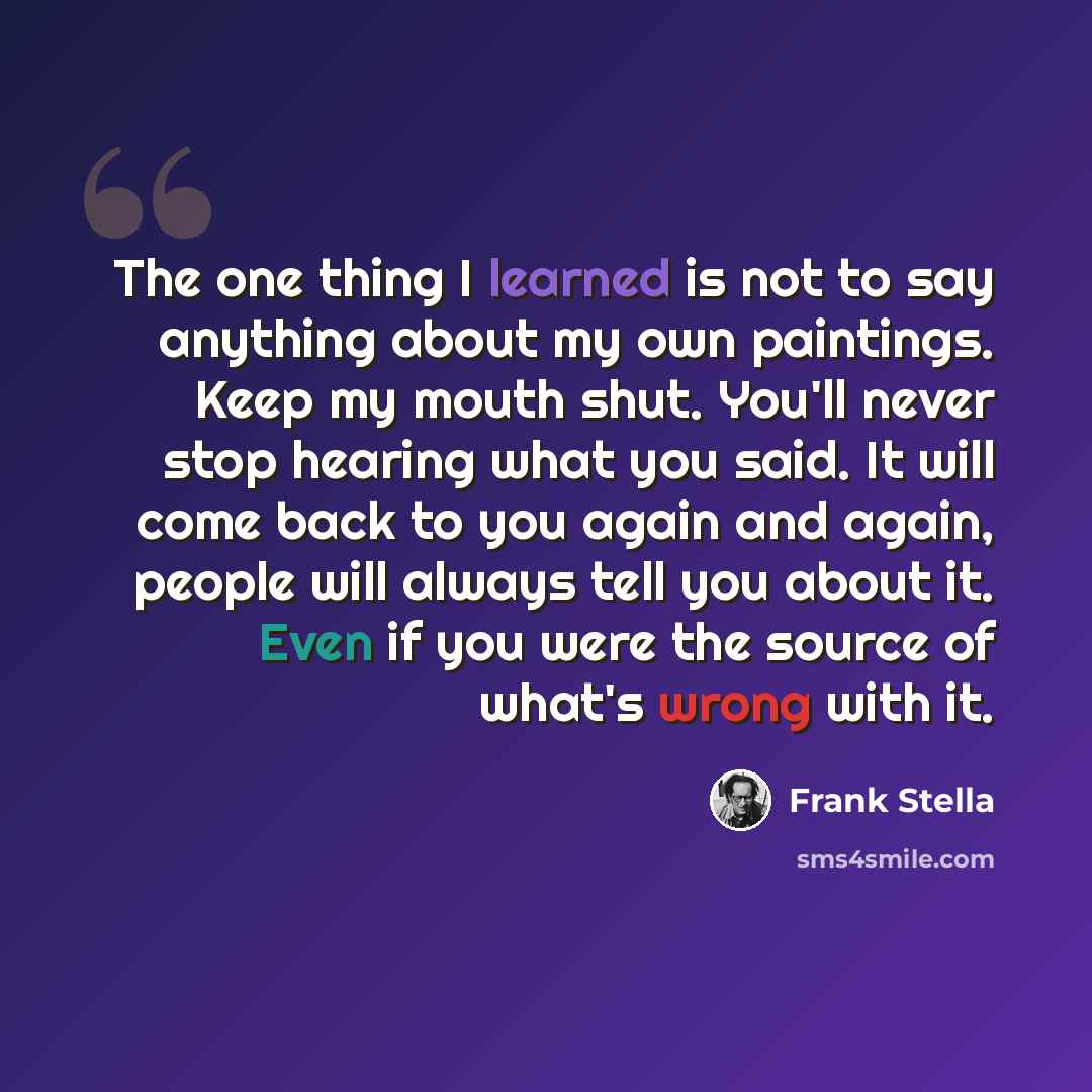 “The one thing I learned is not to say anything about my own paintings. Keep my mouth shut. You'll never stop hearing what you said. It will come back to you again and again, people will always tell you about it. Even if you were the source of what's wrong with it.” quote by Frank Stella
