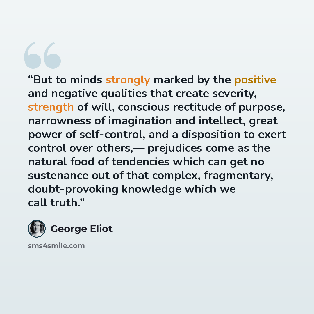 “But to minds strongly marked by the positive and negative qualities that create severity,— strength of will, conscious rectitude of purpose, narrowness of imagination and intellect, great power of self-control, and a disposition to exert control over others,— prejudices come as the natural food of…” quote by George Eliot