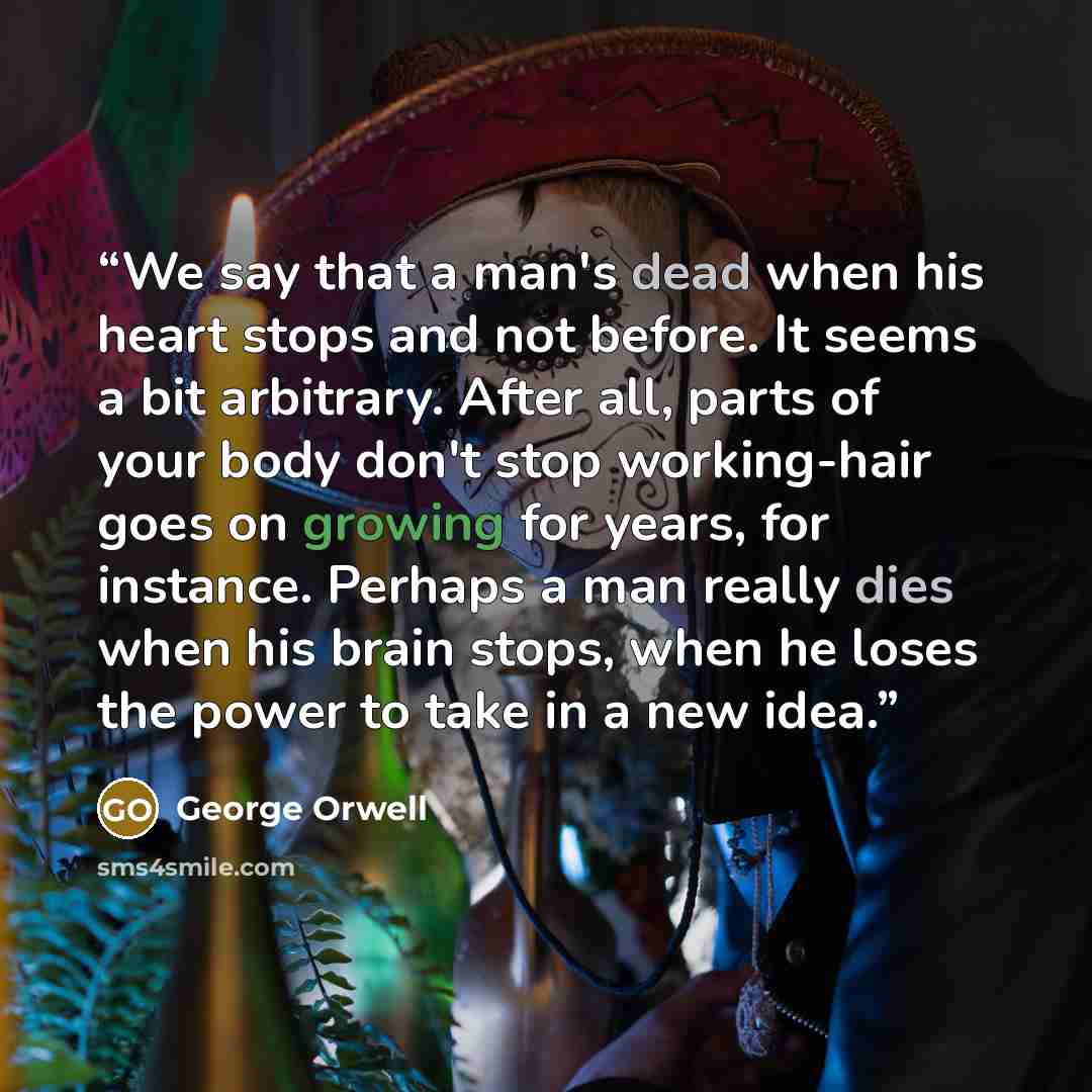 “We say that a man's dead when his heart stops and not before. It seems a bit arbitrary. After all, parts of your body don't stop working-hair goes on growing for years, for instance. Perhaps a man really dies when his brain stops, when he loses the power to take in a new idea.” quote by George Orwell