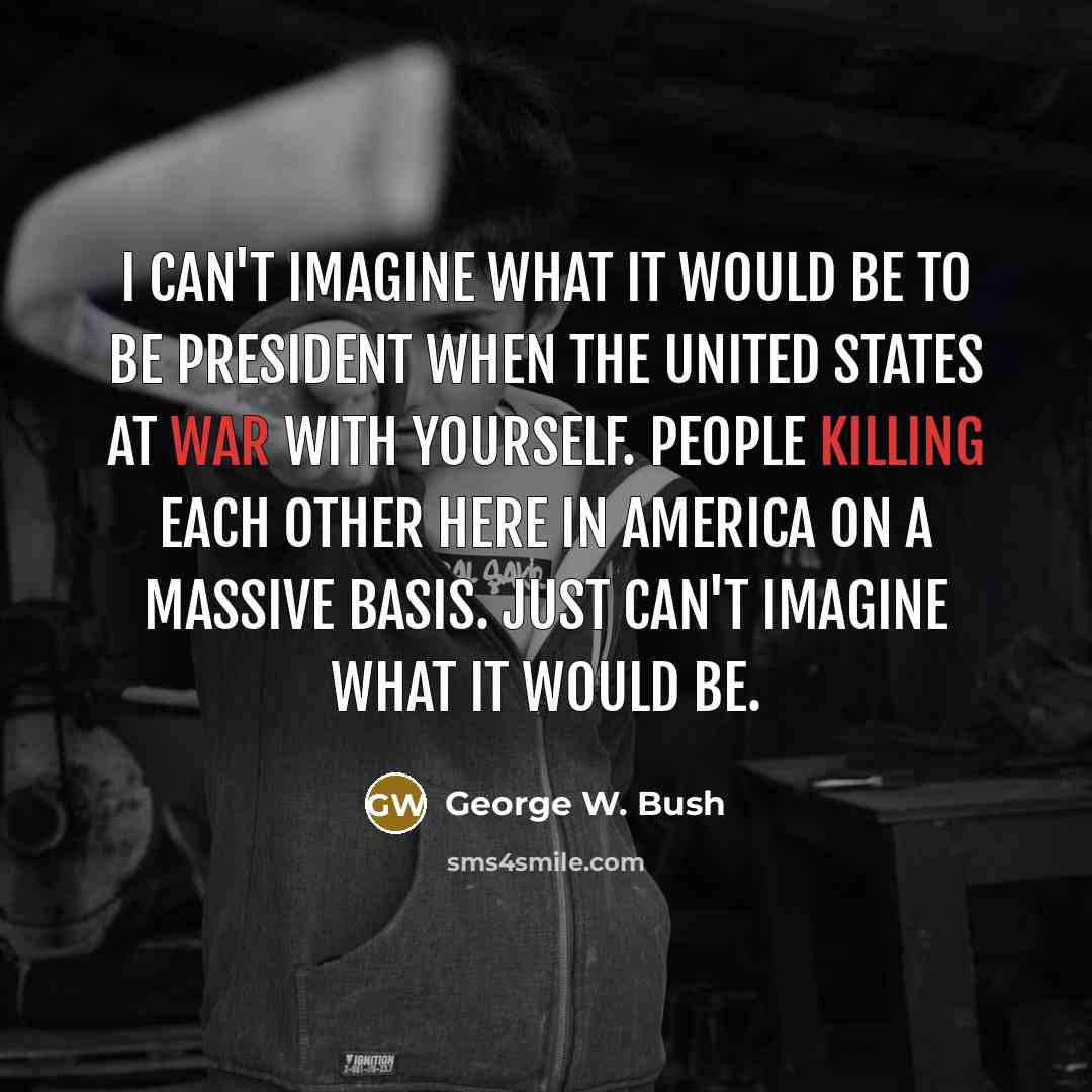 “I can't imagine what it would be to be president when the United States at war with yourself. People killing each other here in America on a massive basis. Just can't imagine what it would be.” quote by George W. Bush