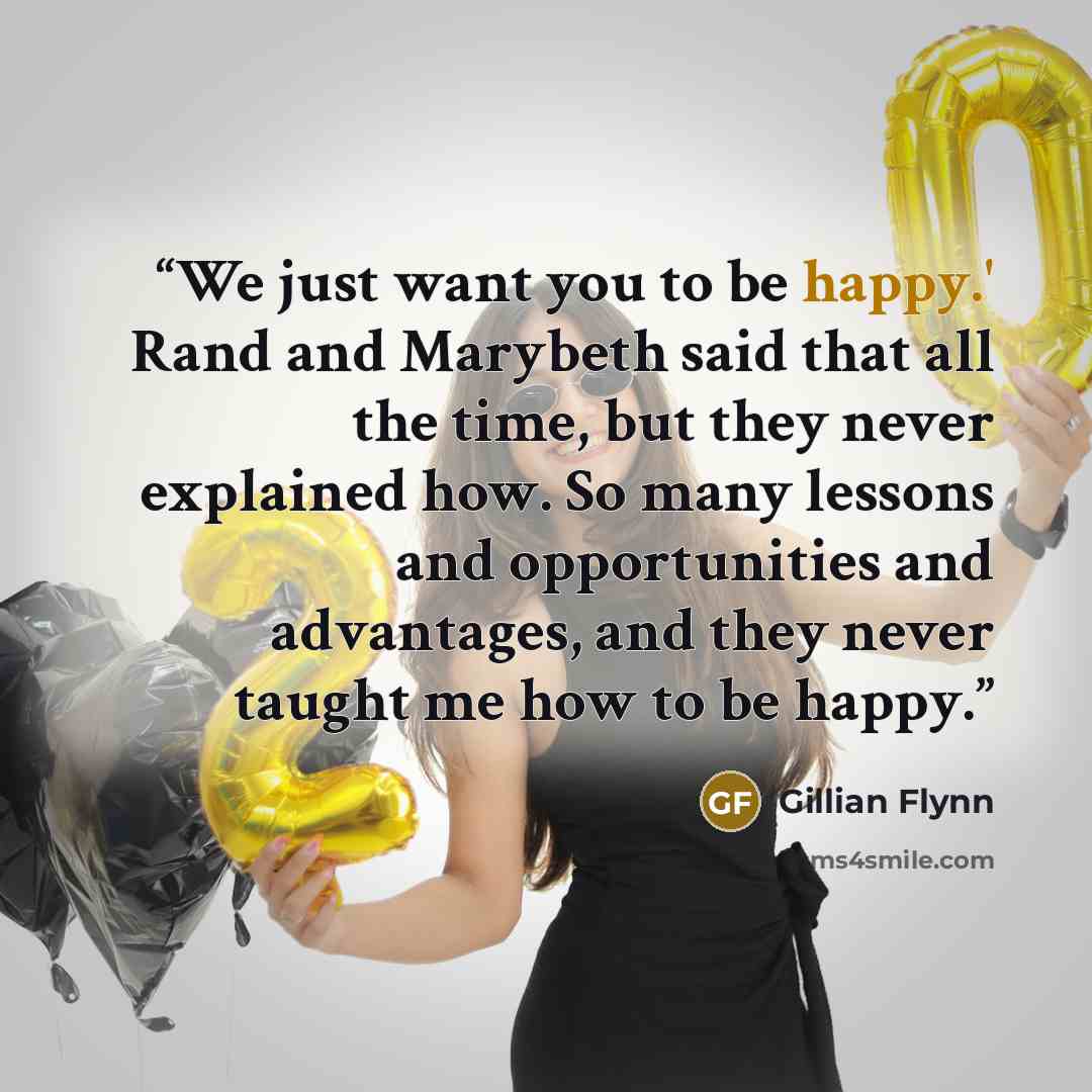 “We just want you to be happy.' Rand and Marybeth said that all the time, but they never explained how. So many lessons and opportunities and advantages, and they never taught me how to be happy.” quote by Gillian Flynn