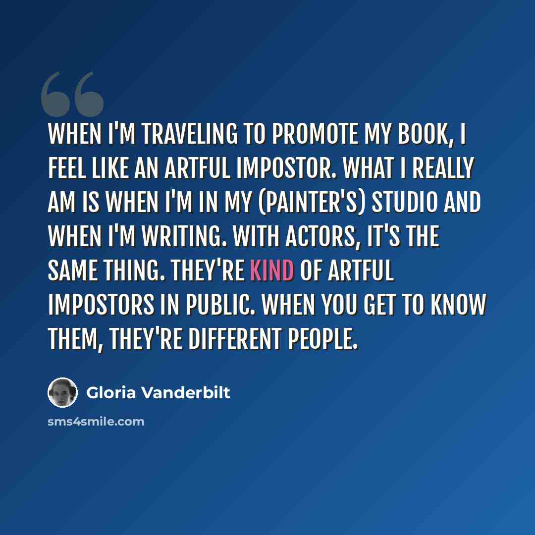 “When I'm traveling to promote my book, I feel like an artful impostor. What I really am is when I'm in my (painter's) studio and when I'm writing. With actors, it's the same thing. They're kind of artful impostors in public. When you get to know them, they're different people.” quote by Gloria Vanderbilt