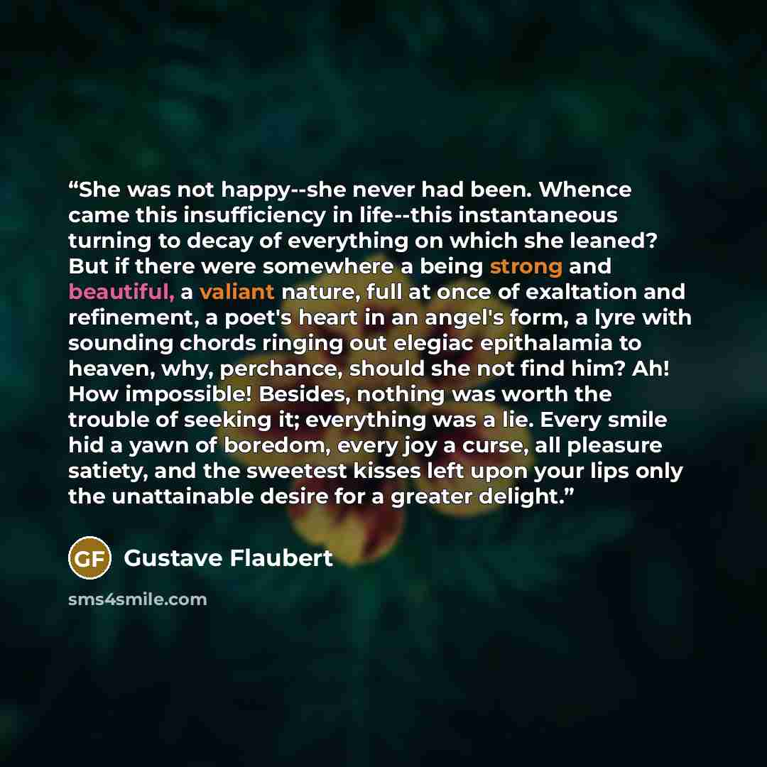“She was not happy--she never had been. Whence came this insufficiency in life--this instantaneous turning to decay of everything on which she leaned? But if there were somewhere a being strong and beautiful, a valiant nature, full at once of exaltation and refinement, a poet's heart in an angel's…” quote by Gustave Flaubert