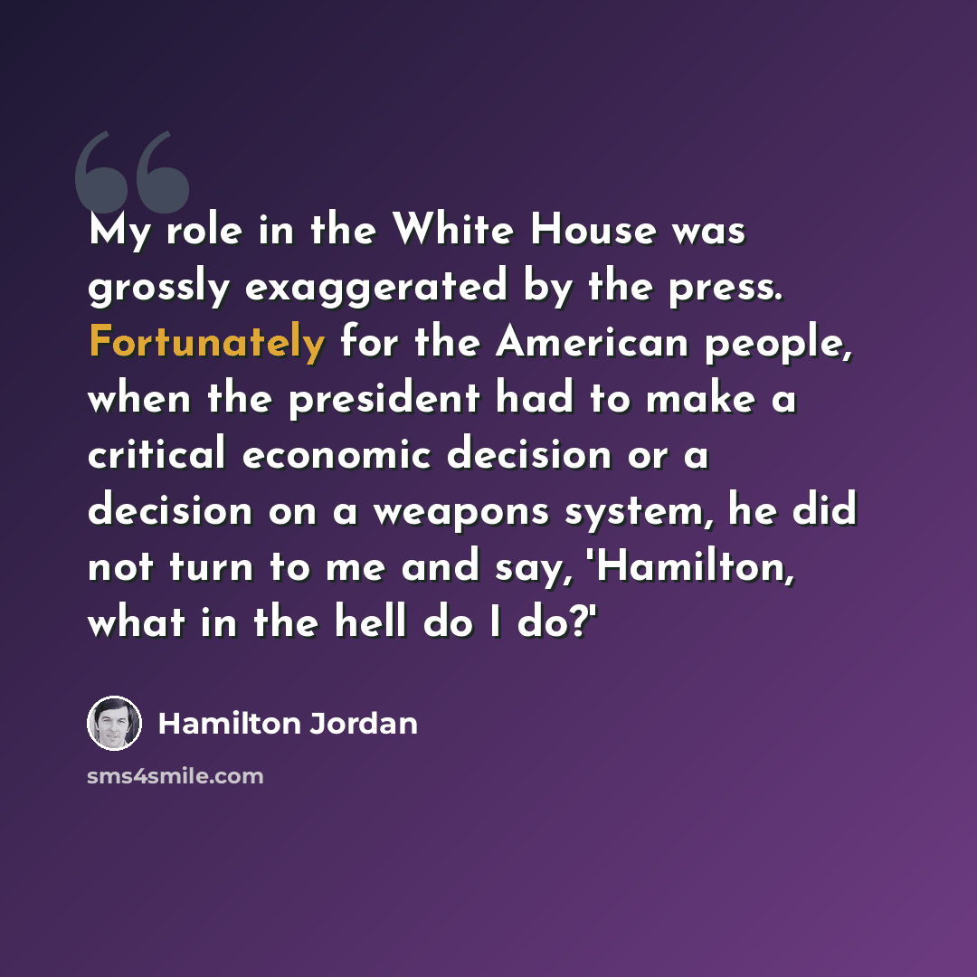 “My role in the White House was grossly exaggerated by the press. Fortunately for the American people, when the president had to make a critical economic decision or a decision on a weapons system, he did not turn to me and say, 'Hamilton, what in the hell do I do?'” quote by Hamilton Jordan